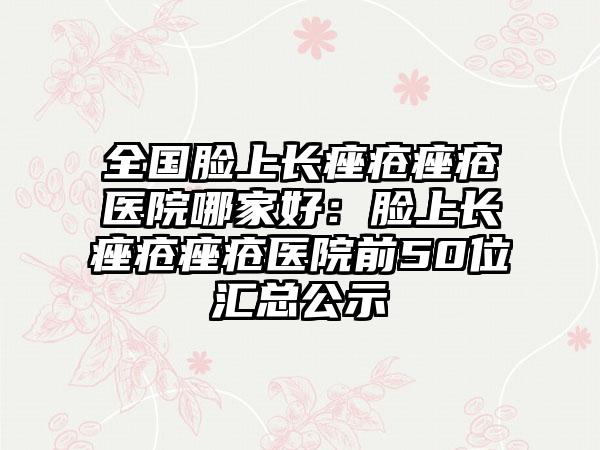 全国脸上长痤疮痤疮医院哪家好：脸上长痤疮痤疮医院前50位汇总公示