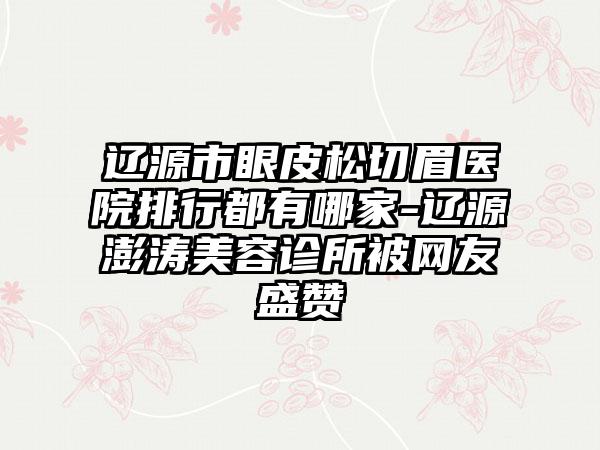 辽源市眼皮松切眉医院排行都有哪家-辽源澎涛美容诊所被网友盛赞