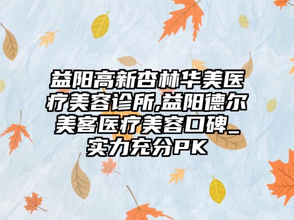 益阳高新杏林华美医疗美容诊所,益阳德尔美客医疗美容口碑_实力充分PK