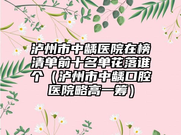 泸州市中龋医院在榜清单前十名单花落谁个（泸州市中龋口腔医院略高一筹）