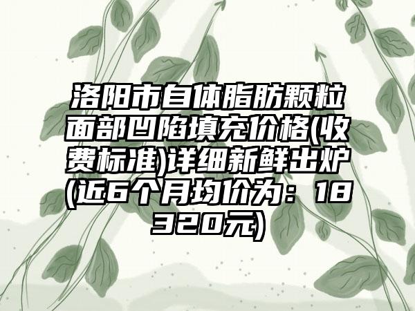 洛阳市自体脂肪颗粒面部凹陷填充价格(收费标准)详细新鲜出炉(近6个月均价为：18320元)