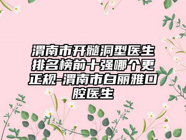 渭南市开髓洞型医生排名榜前十强哪个更正规-渭南市白丽雅口腔医生