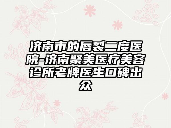 济南市的唇裂二度医院-济南聚美医疗美容诊所老牌医生口碑出众