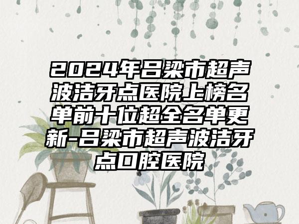 2024年吕梁市超声波洁牙点医院上榜名单前十位超全名单更新-吕梁市超声波洁牙点口腔医院