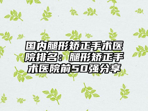 国内腿形矫正手术医院排名：腿形矫正手术医院前50强分享