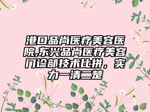 港口品尚医疗美容医院,东兴品尚医疗美容门诊部技术比拼，实力一清二楚