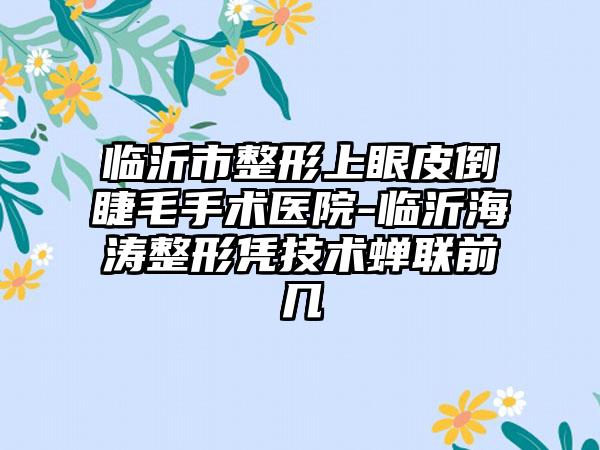 临沂市整形上眼皮倒睫毛手术医院-临沂海涛整形凭技术蝉联前几