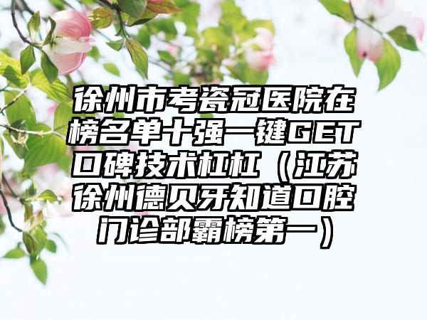 徐州市考瓷冠医院在榜名单十强一键GET口碑技术杠杠（江苏徐州德贝牙知道口腔门诊部霸榜第一）