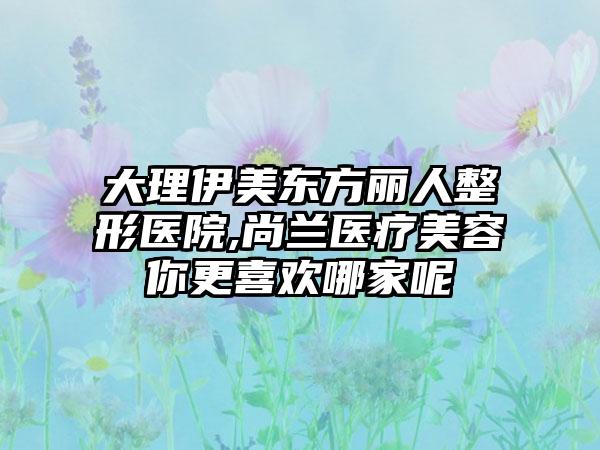 大理伊美东方丽人整形医院,尚兰医疗美容你更喜欢哪家呢