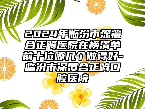 2024年临汾市深覆合正畸医院在榜清单前十位哪几个做得好-临汾市深覆合正畸口腔医院