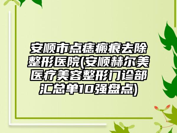 安顺市点痣瘢痕去除整形医院(安顺赫尔美医疗美容整形门诊部汇总单10强盘点)