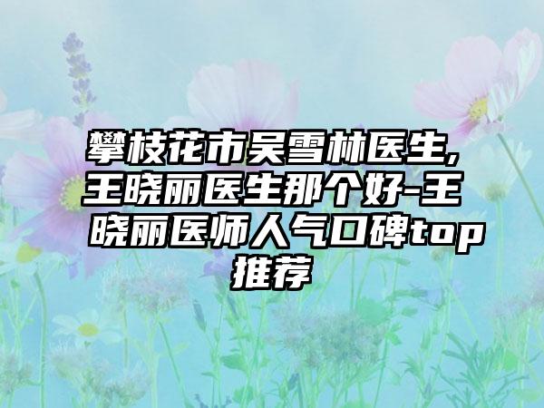 攀枝花市吴雪林医生,王晓丽医生那个好-王晓丽医师人气口碑top推荐