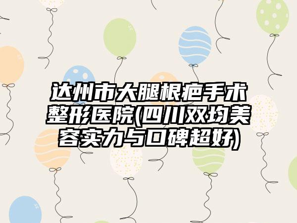 达州市大腿根疤手术整形医院(四川双均美容实力与口碑超好)