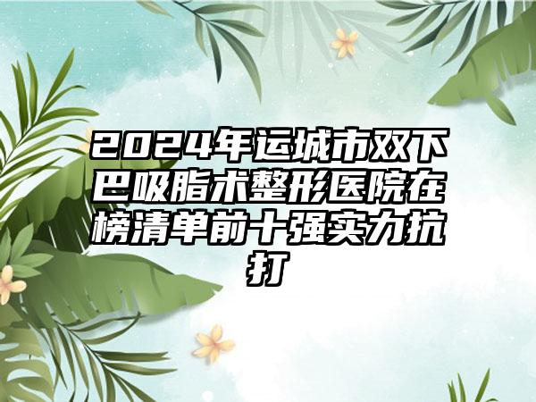 2024年运城市双下巴吸脂术整形医院在榜清单前十强实力抗打