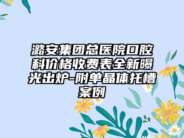 潞安集团总医院口腔科价格收费表全新曝光出炉-附单晶体托槽案例