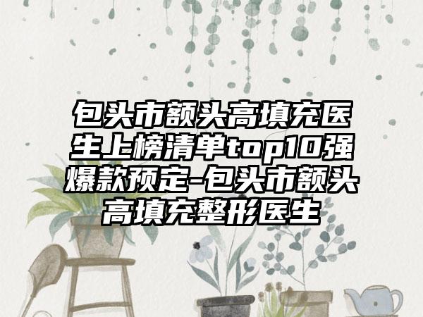 包头市额头高填充医生上榜清单top10强爆款预定-包头市额头高填充整形医生