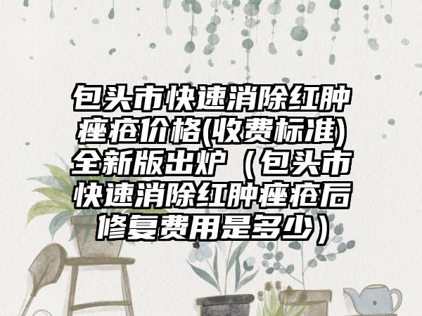 包头市快速消除红肿痤疮价格(收费标准)全新版出炉（包头市快速消除红肿痤疮后修复费用是多少）