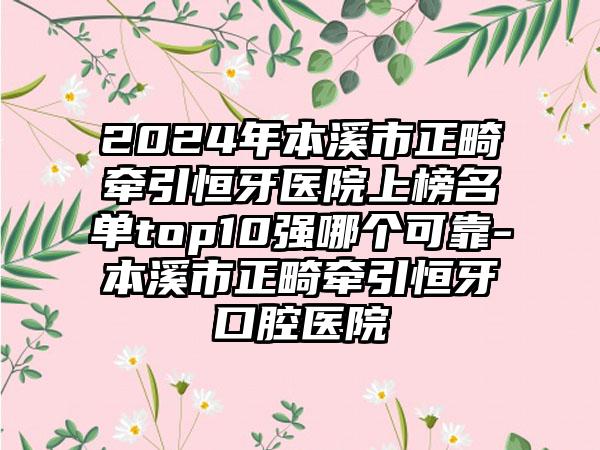 2024年本溪市正畸牵引恒牙医院上榜名单top10强哪个可靠-本溪市正畸牵引恒牙口腔医院