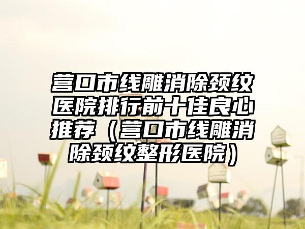 营口市线雕消除颈纹医院排行前十佳良心推荐（营口市线雕消除颈纹整形医院）