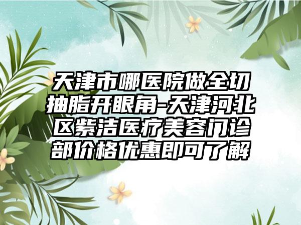 天津市哪医院做全切抽脂开眼角-天津河北区紫洁医疗美容门诊部价格优惠即可了解