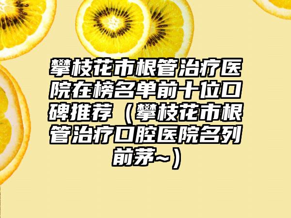 攀枝花市根管治疗医院在榜名单前十位口碑推荐（攀枝花市根管治疗口腔医院名列前茅~）