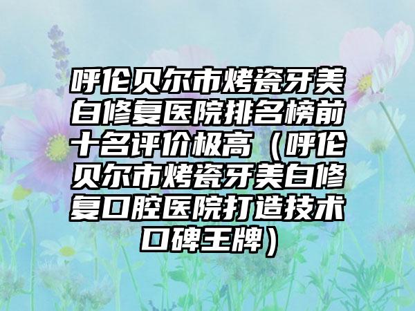 呼伦贝尔市烤瓷牙美白修复医院排名榜前十名评价极高（呼伦贝尔市烤瓷牙美白修复口腔医院打造技术口碑王牌）