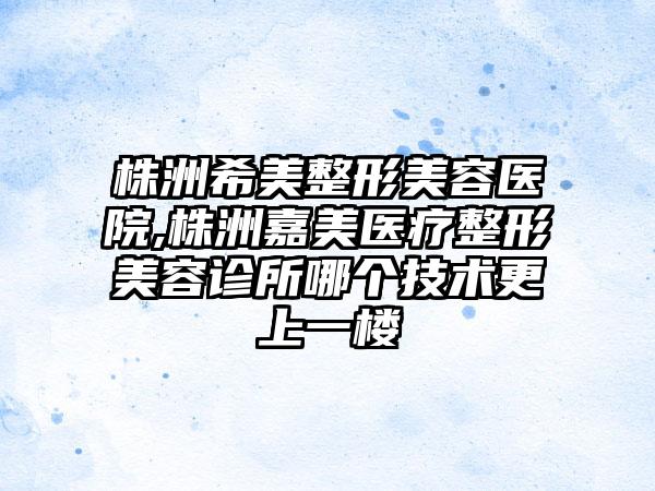 株洲希美整形美容医院,株洲嘉美医疗整形美容诊所哪个技术更上一楼