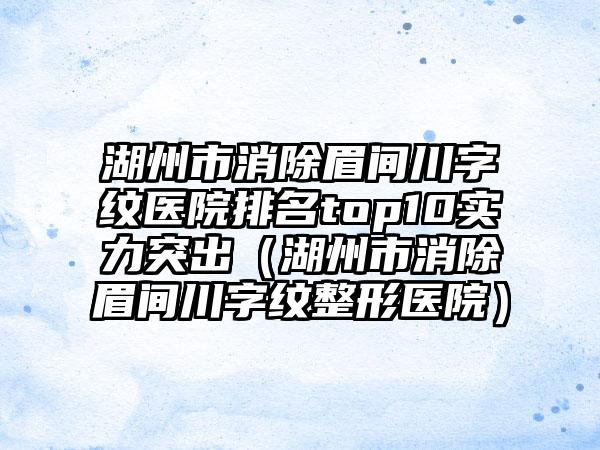 湖州市消除眉间川字纹医院排名top10实力突出（湖州市消除眉间川字纹整形医院）