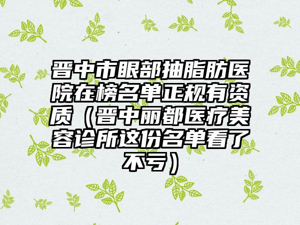 晋中市眼部抽脂肪医院在榜名单正规有资质（晋中丽都医疗美容诊所这份名单看了不亏）