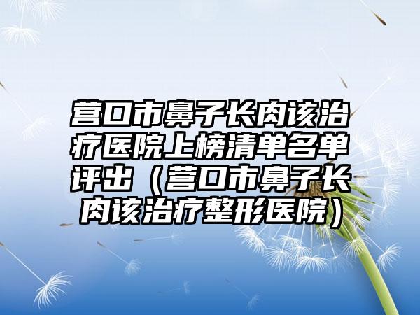 营口市鼻子长肉该治疗医院上榜清单名单评出（营口市鼻子长肉该治疗整形医院）