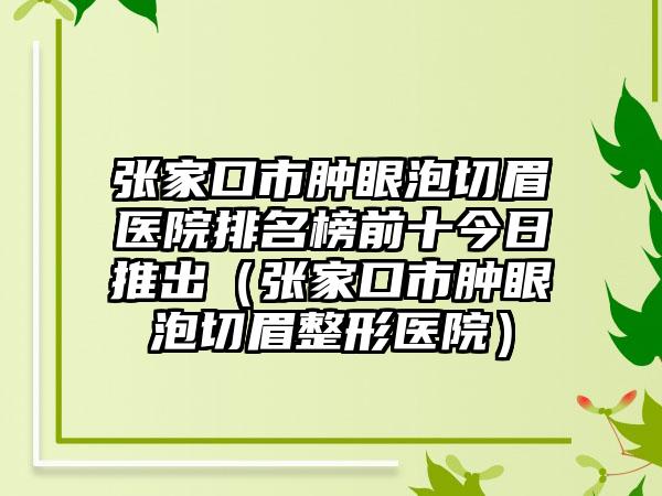 张家口市肿眼泡切眉医院排名榜前十今日推出（张家口市肿眼泡切眉整形医院）