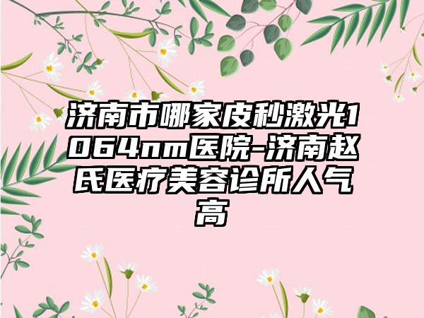 济南市哪家皮秒激光1064nm医院-济南赵氏医疗美容诊所人气高