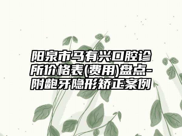 阳泉市马有兴口腔诊所价格表(费用)盘点-附龅牙隐形矫正案例