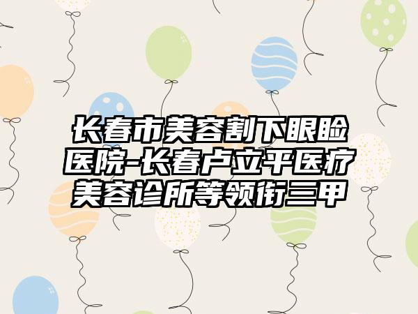 长春市美容割下眼睑医院-长春卢立平医疗美容诊所等领衔三甲