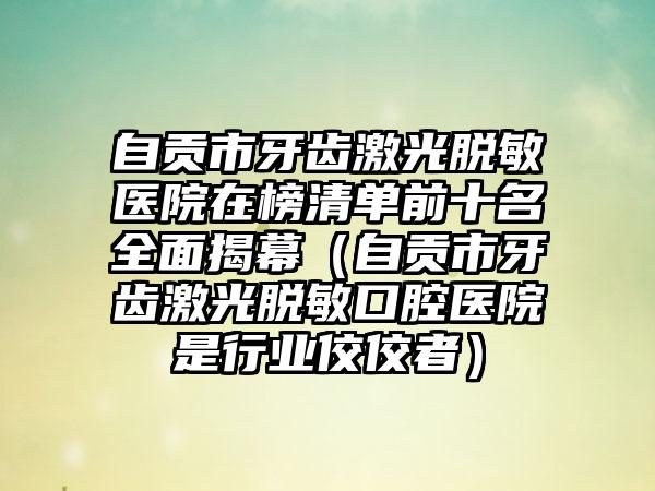 自贡市牙齿激光脱敏医院在榜清单前十名全面揭幕（自贡市牙齿激光脱敏口腔医院是行业佼佼者）