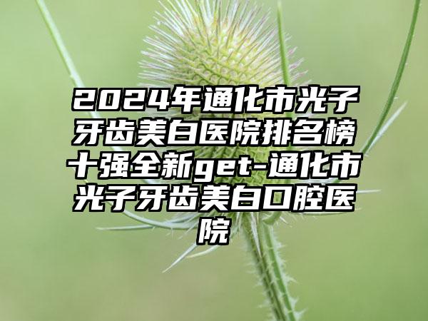 2024年通化市光子牙齿美白医院排名榜十强全新get-通化市光子牙齿美白口腔医院