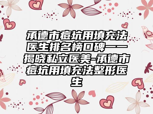 承德市痘坑用填充法医生排名榜口碑一一揭晓私立医美-承德市痘坑用填充法整形医生