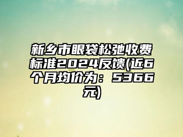 新乡市眼袋松弛收费标准2024反馈(近6个月均价为：5366元)