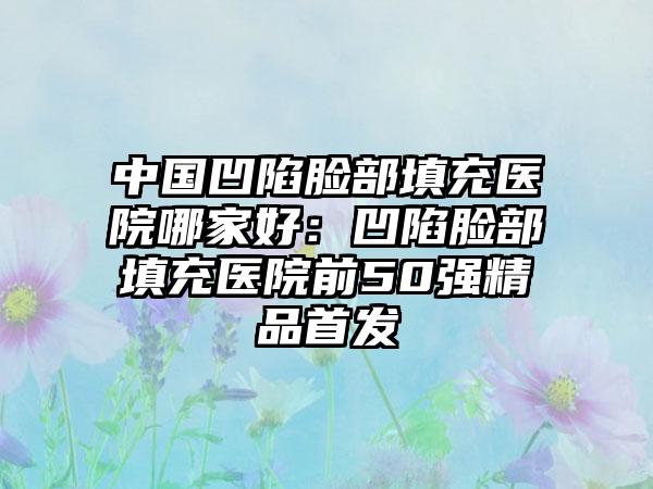 中国凹陷脸部填充医院哪家好：凹陷脸部填充医院前50强精品首发