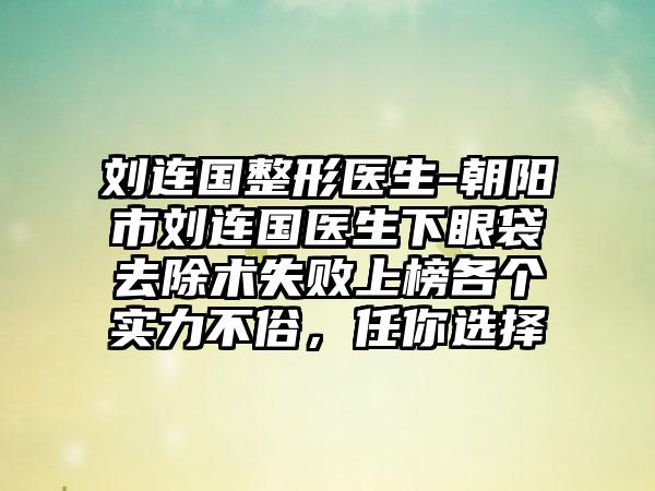 刘连国整形医生-朝阳市刘连国医生下眼袋去除术失败上榜各个实力不俗，任你选择