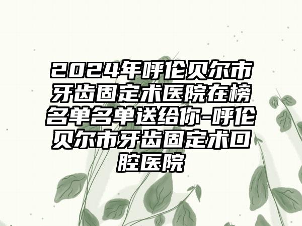 2024年呼伦贝尔市牙齿固定术医院在榜名单名单送给你-呼伦贝尔市牙齿固定术口腔医院