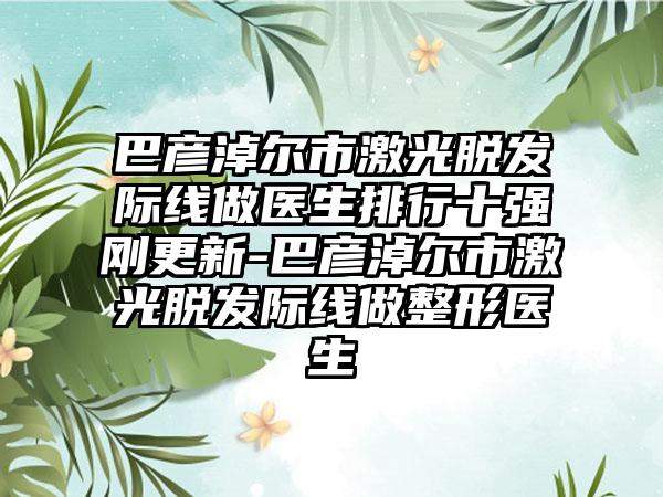 巴彦淖尔市激光脱发际线做医生排行十强刚更新-巴彦淖尔市激光脱发际线做整形医生