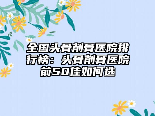 全国头骨削骨医院排行榜：头骨削骨医院前50佳如何选