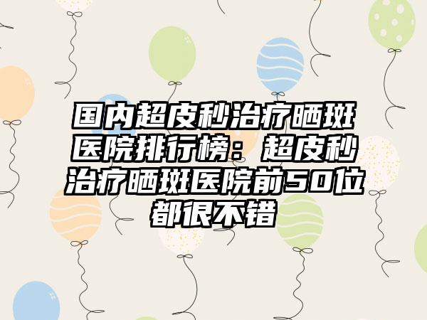 国内超皮秒治疗晒斑医院排行榜：超皮秒治疗晒斑医院前50位都很不错