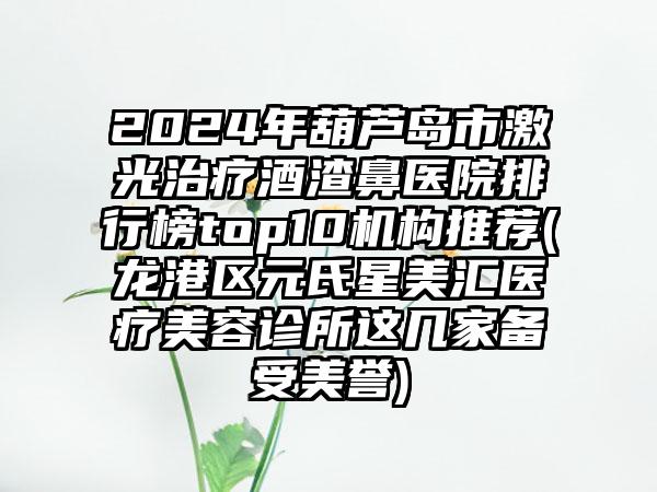 2024年葫芦岛市激光治疗酒渣鼻医院排行榜top10机构推荐(龙港区元氏星美汇医疗美容诊所这几家备受美誉)