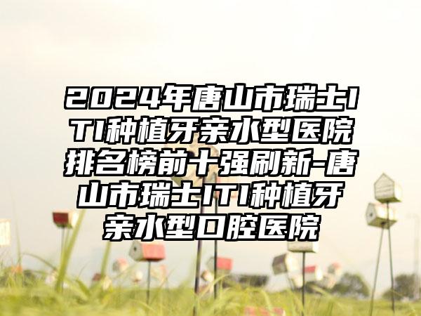 2024年唐山市瑞士ITI种植牙亲水型医院排名榜前十强刷新-唐山市瑞士ITI种植牙亲水型口腔医院