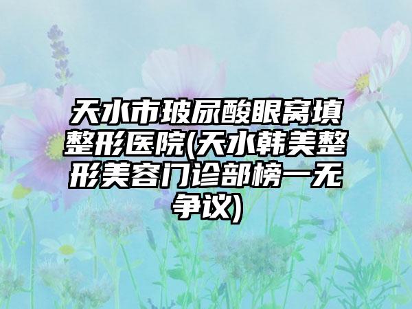 天水市玻尿酸眼窝填整形医院(天水韩美整形美容门诊部榜一无争议)