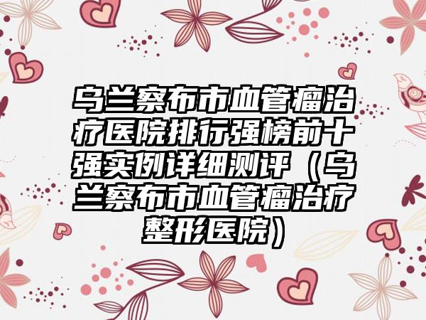 乌兰察布市血管瘤治疗医院排行强榜前十强实例详细测评（乌兰察布市血管瘤治疗整形医院）