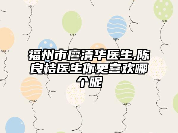 福州市廖清华医生,陈良桔医生你更喜欢哪个呢