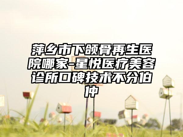 萍乡市下颌骨再生医院哪家-星悦医疗美容诊所口碑技术不分伯仲